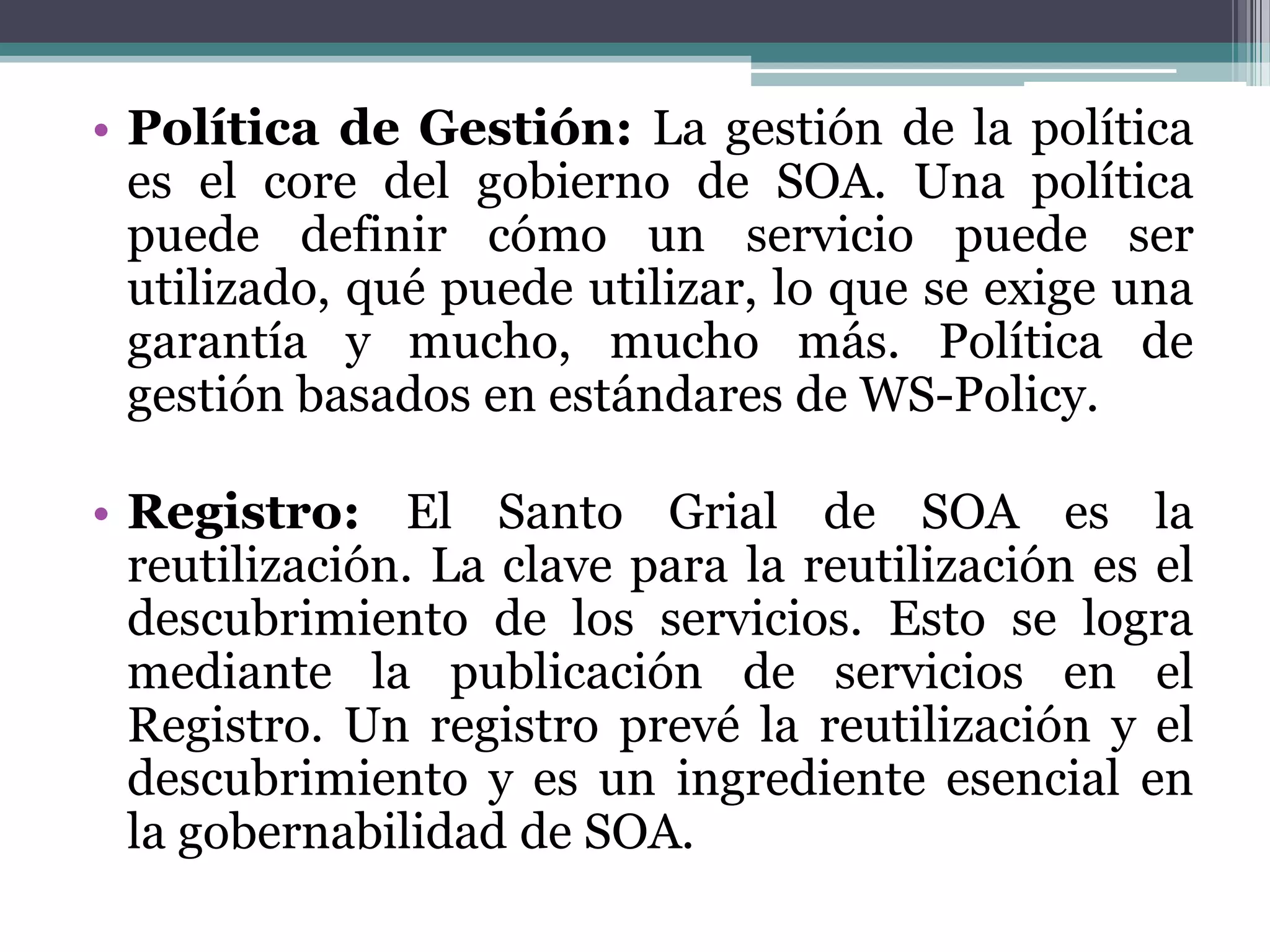 Política de Gestión:La gestión de la política es el coredel gobierno de SOA. Una política puede definir cómo un servicio puede ser utilizado, qué puede utilizar, lo que se exige una garantía y mucho, mucho más. Política de gestión basados en estándares de WS-Policy.Registro:El Santo Grial de SOA es la reutilización. La clave para la reutilización es el descubrimiento de los servicios. Esto se logra mediante la publicación de servicios en el Registro. Un registro prevé la reutilización y el descubrimiento y es un ingrediente esencial en la gobernabilidad de SOA.
