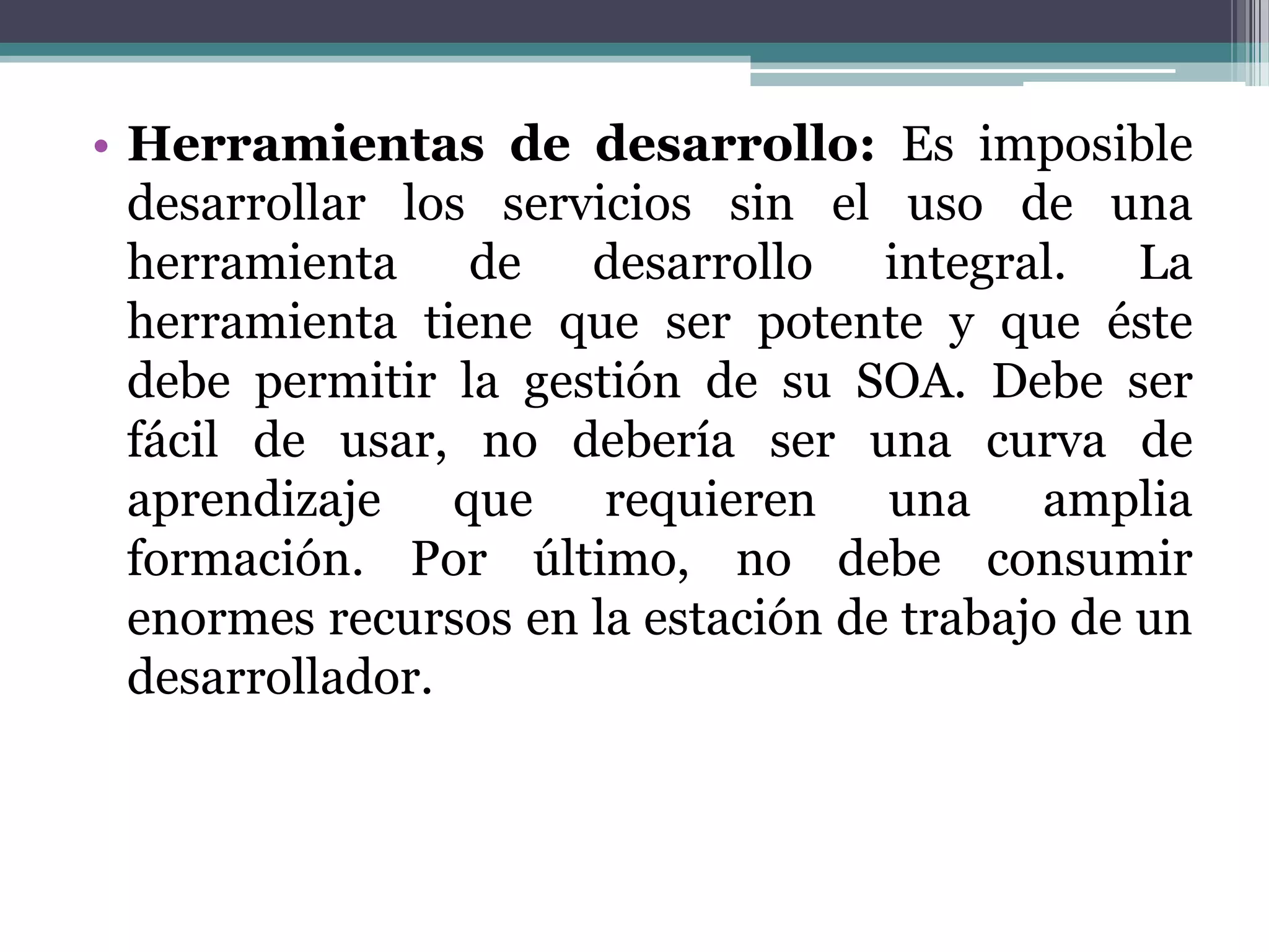 Herramientas de desarrollo:Es imposible desarrollar los servicios sin el uso de una herramienta de desarrollo integral. La herramienta tiene que ser potente y que éste debe permitir la gestión de su SOA. Debe ser fácil de usar, no debería ser una curva de aprendizaje que requieren una amplia formación. Por último, no debe consumir enormes recursos en la estación de trabajo de un desarrollador.