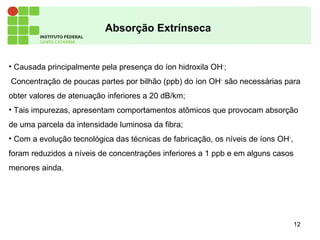 12
Absorção Extrínseca
• Causada principalmente pela presença do íon hidroxila OH-
;
Concentração de poucas partes por bilhão (ppb) do íon OH-
são necessárias para
obter valores de atenuação inferiores a 20 dB/km;
• Tais impurezas, apresentam comportamentos atômicos que provocam absorção
de uma parcela da intensidade luminosa da fibra;
• Com a evolução tecnológica das técnicas de fabricação, os níveis de íons OH-
,
foram reduzidos a níveis de concentrações inferiores a 1 ppb e em alguns casos
menores ainda.
 