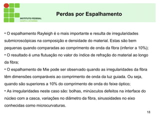 18
Perdas por Espalhamento
• O espalhamento Rayleigh é o mais importante e resulta de irregularidades
submicroscópicas na composição e densidade do material. Estas são bem
pequenas quando comparadas ao comprimento de onda da fibra (inferior a 10%);
• O resultado é uma flutuação no valor do índice de refração do material ao longo
da fibra;
• O espalhamento de Mie pode ser observado quando as irregularidades da fibra
têm dimensões comparáveis ao comprimento de onda da luz guiada. Ou seja,
quando são superiores a 10% do comprimento de onda do feixe óptico;
• As irregularidades neste caso são: bolhas, minúsculos defeitos na interface do
núcleo com a casca, variações no diâmetro da fibra, sinusoidades no eixo
conhecidas como microcurvaturas.
 