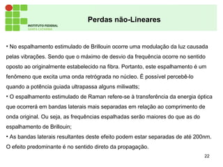 22
Perdas não-Lineares
• No espalhamento estimulado de Brillouin ocorre uma modulação da luz causada
pelas vibrações. Sendo que o máximo de desvio da frequência ocorre no sentido
oposto ao originalmente estabelecido na fibra. Portanto, este espalhamento é um
fenômeno que excita uma onda retrógrada no núcleo. É possível percebê-lo
quando a potência guiada ultrapassa alguns miliwatts;
• O espalhamento estimulado de Raman refere-se à transferência da energia óptica
que ocorrerá em bandas laterais mais separadas em relação ao comprimento de
onda original. Ou seja, as frequências espalhadas serão maiores do que as do
espalhamento de Brillouin;
• As bandas laterais resultantes deste efeito podem estar separadas de até 200nm.
O efeito predominante é no sentido direto da propagação.
 