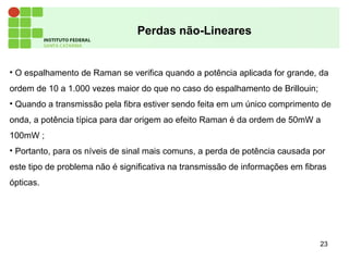 23
Perdas não-Lineares
• O espalhamento de Raman se verifica quando a potência aplicada for grande, da
ordem de 10 a 1.000 vezes maior do que no caso do espalhamento de Brillouin;
• Quando a transmissão pela fibra estiver sendo feita em um único comprimento de
onda, a potência típica para dar origem ao efeito Raman é da ordem de 50mW a
100mW ;
• Portanto, para os níveis de sinal mais comuns, a perda de potência causada por
este tipo de problema não é significativa na transmissão de informações em fibras
ópticas.
 
