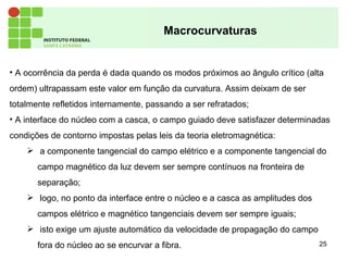 25
Macrocurvaturas
• A ocorrência da perda é dada quando os modos próximos ao ângulo crítico (alta
ordem) ultrapassam este valor em função da curvatura. Assim deixam de ser
totalmente refletidos internamente, passando a ser refratados;
• A interface do núcleo com a casca, o campo guiado deve satisfazer determinadas
condições de contorno impostas pelas leis da teoria eletromagnética:
 a componente tangencial do campo elétrico e a componente tangencial do
campo magnético da luz devem ser sempre contínuos na fronteira de
separação;
 logo, no ponto da interface entre o núcleo e a casca as amplitudes dos
campos elétrico e magnético tangenciais devem ser sempre iguais;
 isto exige um ajuste automático da velocidade de propagação do campo
fora do núcleo ao se encurvar a fibra.
 
