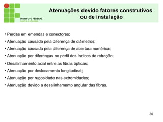 Atenuações devido fatores construtivos
ou de instalação
30
• Perdas em emendas e conectores;
• Atenuação causada pela diferença de diâmetros;
• Atenuação causada pela diferença de abertura numérica;
• Atenuação por diferenças no perfil dos índices de refração;
• Desalinhamento axial entre as fibras ópticas;
• Atenuação por deslocamento longitudinal;
• Atenuação por rugosidade nas extremidades;
• Atenuação devido a desalinhamento angular das fibras.
 