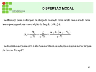 40
DISPERSÃO MODAL
• A diferença entre os tempos de chegada do modo mais rápido com o modo mais
lento (propagando-se na condição de ângulo crítico) é:
• A dispersão aumenta com a abertura numérica, resultando em uma menor largura
de banda. Por quê?
t=
Dt
c / N 1
−
L
c /N 1
=
N 1⋅L⋅N 1−N 2
c⋅N 2
 