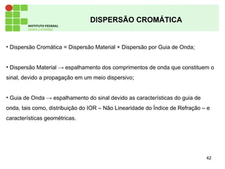 42
DISPERSÃO CROMÁTICA
• Dispersão Cromática = Dispersão Material + Dispersão por Guia de Onda;
• Dispersão Material → espalhamento dos comprimentos de onda que constituem o
sinal, devido a propagação em um meio dispersivo;
• Guia de Onda → espalhamento do sinal devido as características do guia de
onda, tais como, distribuição do IOR – Não Linearidade do Índice de Refração – e
características geométricas.
 