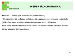 43
DISPERSÃO CROMÁTICA
• Fontes → distribuição espectral de potência finita;
• Comprimento de onda das fontes não se propagam com a mesma velocidade
(IOR é função do λ), chegando em instantes de tempo diferentes;
• Um pulso transmitido em tal meio sofrerá um espalhamento, limitando assim a
banda passante de transmissão.
 