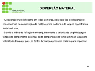 44
DISPERSÃO MATERIAL
• A dispersão material ocorre em todas as fibras, pois este tipo de dispersão é
consequência da composição da matéria-prima da fibra e da largura espectral da
fonte luminosa;
• Sendo o índice de refração e consequentemente a velocidade de propagação
função do comprimento de onda, cada componente da fonte luminosa viaja com
velocidade diferente, pois, as fontes luminosas possuem certa largura espectral;
 