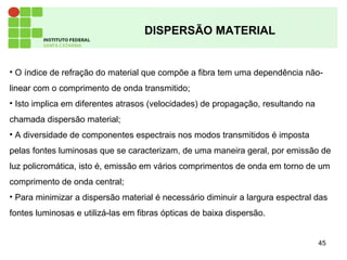 45
DISPERSÃO MATERIAL
• O índice de refração do material que compõe a fibra tem uma dependência não-
linear com o comprimento de onda transmitido;
• Isto implica em diferentes atrasos (velocidades) de propagação, resultando na
chamada dispersão material;
• A diversidade de componentes espectrais nos modos transmitidos é imposta
pelas fontes luminosas que se caracterizam, de uma maneira geral, por emissão de
luz policromática, isto é, emissão em vários comprimentos de onda em torno de um
comprimento de onda central;
• Para minimizar a dispersão material é necessário diminuir a largura espectral das
fontes luminosas e utilizá-las em fibras ópticas de baixa dispersão.
 