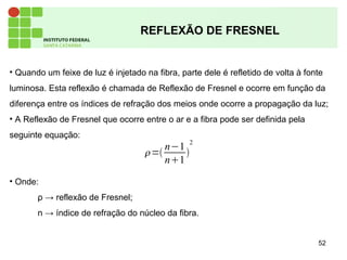 52
REFLEXÃO DE FRESNEL
• Quando um feixe de luz é injetado na fibra, parte dele é refletido de volta à fonte
luminosa. Esta reflexão é chamada de Reflexão de Fresnel e ocorre em função da
diferença entre os índices de refração dos meios onde ocorre a propagação da luz;
• A Reflexão de Fresnel que ocorre entre o ar e a fibra pode ser definida pela
seguinte equação:
• Onde:
ρ → reflexão de Fresnel;
n → índice de refração do núcleo da fibra.
=
n−1
n1

2
 