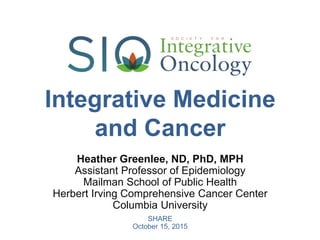 Integrative Medicine
and Cancer
SHARE
October 15, 2015
Heather Greenlee, ND, PhD, MPH
Assistant Professor of Epidemiology
Mailman School of Public Health
Herbert Irving Comprehensive Cancer Center
Columbia University
 