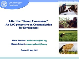 Subdirección de Investigación y Extensión Extension Branch
                                                                      Research and
  Food and Agriculture
  Organization of the
  United Nations




  After the “Rome Consensus”
An FAO perspective on Communication
         for Development



      Mario Acunzo - mario.acunzo@fao.org
     Marzia Pafumi - marzia.pafumi@fao.org


                   Rome - 29 May 2012



                                                                                                 1
 