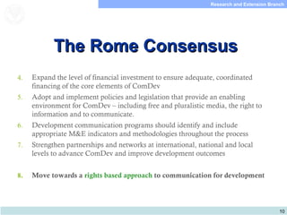 10
Research and Extension Branch
Food and Agriculture
Organization of the
United Nations
The Rome ConsensusThe Rome Consensus
4. Expand the level of financial investment to ensure adequate, coordinated
financing of the core elements of ComDev
5. Adopt and implement policies and legislation that provide an enabling
environment for ComDev – including free and pluralistic media, the right to
information and to communicate.
6. Development communication programs should identify and include
appropriate M&E indicators and methodologies throughout the process
7. Strengthen partnerships and networks at international, national and local
levels to advance ComDev and improve development outcomes
8. Move towards a rights based approach to communication for development
 