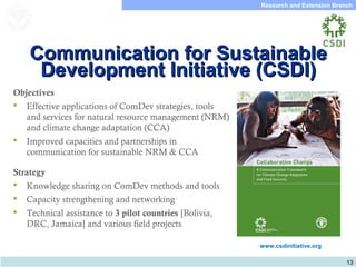 13
Research and Extension Branch
Food and Agriculture
Organization of the
United Nations
Objectives
 Effective applications of ComDev strategies, tools
and services for natural resource management (NRM)
and climate change adaptation (CCA)
 Improved capacities and partnerships in
communication for sustainable NRM & CCA
Strategy
 Knowledge sharing on ComDev methods and tools
 Capacity strengthening and networking
 Technical assistance to 3 pilot countries [Bolivia,
DRC, Jamaica] and various field projects
www.csdinitiative.org
Communication for SustainableCommunication for Sustainable
Development Initiative (CSDI)Development Initiative (CSDI)
 
