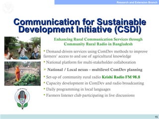 15
Research and Extension Branch
Food and Agriculture
Organization of the
United Nations
Enhancing Rural Communication Services through
Community Rural Radio in Bangladesh
 Demand-driven services using ComDev methods to improve
farmers’ access to and use of agricultural knowledge
 National platform for multi-stakeholder collaboration
 National / Local nexus – multilevel ComDev planning
 Set-up of community rural radio Krishi Radio FM 98.8
 Capacity development in ComDev and radio broadcasting
 Daily programming in local languages
 Farmers listener club participating in live discussions
Communication for SustainableCommunication for Sustainable
Development Initiative (CSDI)Development Initiative (CSDI)
 