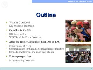 2
Research and Extension Branch
Food and Agriculture
Organization of the
United Nations
OutlineOutline
 What is ComDev?
• Key principles and media
 ComDev in the UN
• UN Roundtables
• WCCD and the Rome Consensus
 After the Rome Consensus: ComDev in FAO
• Priority areas of work
• Communication for Sustainable Development Initiative
• Capacity development and knowledge sharing
 Future perspectives
• Mainstreaming ComDev
 