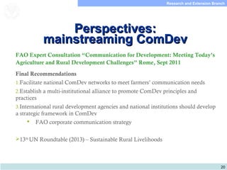 20
Research and Extension Branch
Food and Agriculture
Organization of the
United Nations
Perspectives:Perspectives:
mainstreaming ComDevmainstreaming ComDev
FAO Expert Consultation “Communication for Development: Meeting Today’s
Agriculture and Rural Development Challenges” Rome, Sept 2011
Final Recommendations
1.Facilitate national ComDev networks to meet farmers’ communication needs
2.Establish a multi-institutional alliance to promote ComDev principles and
practices
3.International rural development agencies and national institutions should develop
a strategic framework in ComDev
 FAO corporate communication strategy
13th
UN Roundtable (2013) – Sustainable Rural Livelihoods
 