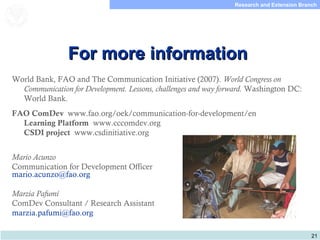 21
Research and Extension Branch
Food and Agriculture
Organization of the
United Nations
For more informationFor more information
World Bank, FAO and The Communication Initiative (2007). World Congress on
Communication for Development. Lessons, challenges and way forward. Washington DC:
World Bank.
FAO ComDev www.fao.org/oek/communication-for-development/en
Learning Platform www.cccomdev.org
CSDI project www.csdinitiative.org
Mario Acunzo
Communication for Development Officer
mario.acunzo@fao.org
Marzia Pafumi
ComDev Consultant / Research Assistant
marzia.pafumi@fao.org
 