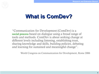 4
Research and Extension Branch
Food and Agriculture
Organization of the
United Nations
What is ComDev?What is ComDev?
“Communication for Development (ComDev) is a
social process based on dialogue using a broad range of
tools and methods. ComDev is about seeking change at
different levels including listening, establishing trust,
sharing knowledge and skills, building policies, debating
and learning for sustained and meaningful change”.
World Congress on Communication for Development, Rome 2006
 