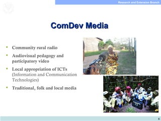 6
Research and Extension Branch
Food and Agriculture
Organization of the
United Nations
ComDev MediaComDev Media
 Community rural radio
 Audiovisual pedagogy and
participatory video
 Local appropriation of ICTs
(Information and Communication
Technologies)
 Traditional, folk and local media
 