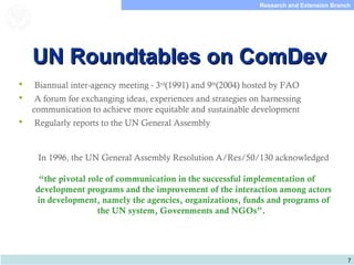 7
Research and Extension Branch
Food and Agriculture
Organization of the
United Nations
UN Roundtables on ComDevUN Roundtables on ComDev
 Biannual inter-agency meeting - 3rd
(1991) and 9th
(2004) hosted by FAO
 A forum for exchanging ideas, experiences and strategies on harnessing
communication to achieve more equitable and sustainable development
 Regularly reports to the UN General Assembly
In 1996, the UN General Assembly Resolution A/Res/50/130 acknowledged
 
“the pivotal role of communication in the successful implementation of
development programs and the improvement of the interaction among actors
in development, namely the agencies, organizations, funds and programs of
the UN system, Governments and NGOs”.
 