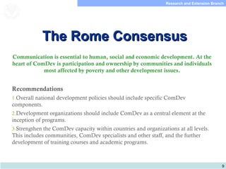 9
Research and Extension Branch
Food and Agriculture
Organization of the
United Nations
The Rome ConsensusThe Rome Consensus
Communication is essential to human, social and economic development. At the
heart of ComDev is participation and ownership by communities and individuals
most affected by poverty and other development issues.
Recommendations
1.Overall national development policies should include specific ComDev
components.
2.Development organizations should include ComDev as a central element at the
inception of programs.
3.Strengthen the ComDev capacity within countries and organizations at all levels.
This includes communities, ComDev specialists and other staff, and the further
development of training courses and academic programs.
 