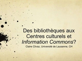 Des bibliothèques aux
Centres culturels et
Information Commons?
Claire Clivaz, Université de Lausanne, CH
 