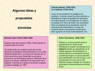 Algunas ideas y propuestas  sionistas Yehuda Alkalay (1788-1878) Tzvi Kalisher (1795-1874) Veían en la asimilación el problema del judaísmo  (muchas veces los judíos perdían su identidad por lograr la igualdad de derechos). Por ello proponen una inmigración en masa e inmediata a la Tierra de Israel. Así resolverían tanto el problema de la asimilación como la amenaza del antisemitismo. La idea era comprar tierras y el sustendo vendría de la labor agrícola. En Eretz Israel hablarían ivrit. Biniamín Zeev Hertzl (1864-1904)   Después del caso Dreyfus (1894), Hertzl planteó la cuestión judía al mundo:   Un estado judío en cualquier parte del mundo resolvería el problema del antisemitismo. En su libro “Medinat hahiehudim”, promueve la creación de un fondo económico para desarrollar su proyecto económico con tecnología moderna. Respecto de la lengua y la cultura, defendió la de cada judío de la diáspora. Concretó sus ideas en el primer congreso sionista en Basilea en 1897. Asher Guinsberg  (1856-1927)   Planteó un nuevo proyecto para el asentamiento en Eretz Israel. Planteaba la creación de granjas en la  diáspora  donde se capacitarían en el trabajo agrícola. Allí enseñarían el idioma hebreo e incentivarían el amor a Israel para lograr un grupo pequeño, pero identificado com sus raíces y com la propuesta de uma nueva vida. Además propone trabajar en lo político para lograr el reconocimiento de Eretz Israel. 