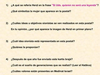 1)  ¿A qué se refería Herzl en la frase  "Si Uds. quieren no será una leyenda" ? ¿Qué simboliza la mujer que aparece en la postal? 2) ¿Cuáles ideas u objetivos sionistas se ven realizados en esta postal? En tu opinión, ¿por qué aparece la imagen de Herzl en primer plano? 3)  ¿Cuál idea sionista está representada en esta postal? ¿Quiénes la proponían? 4) ¿Después de que año fue enviado este kartis brajá? ¿Cuál es el sueño de generaciones que se realizó? (Leer el Hatikva) ¿Cuáles valores están presentes en Medinat Israel? 