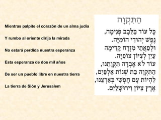Mientras palpite el corazón de un alma judía Y rumbo al oriente dirija la mirada No estará perdida nuestra esperanza Esta esperanza de dos mil años De ser un pueblo libre en nuestra tierra La tierra de Sión y Jerusalem   
