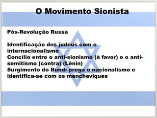 Pós-Revolução Russa
Identificação dos judeus com o
internacionalismo
Concílio entre o anti-sionismo (à favor) e o anti-
semitismo (contra) (Lênin)
Surgimento do Bund: prega o nacionalismo e
identifica-se com os mencheviques
O Movimento Sionista
 