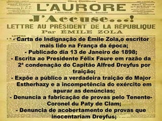 - Carta de Indignação de Émile Zola,o escritor
mais lido na França da época;
- Publicado dia 13 de Janeiro de 1898;
- Escrita ao Presidente Félix Faure em razão da
2ª condenação do Capitão Alfred Dreyfus por
traição;
- Expõe a público a verdadeira traição do Major
Estherhazy e a incompetência do exército em
apurar as denúncias;
- Denuncia a fabricação de provas pelo Tenente-
Coronel du Paty de Clam;
- Denuncia de acobertamento de provas que
inocentariam Dreyfus;
 