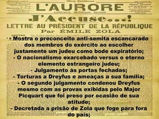 - Mostra o preconceito anti-semita escancarado
dos membros do exército ao escolher
justamente um judeu como bode expiratório;
- O nacionalismo exarcebado versus o eterno
elemento estrangeiro judeu;
- Julgamento às portas fechadas;
- Torturas a Dreyfus e ameaças a sua família;
- O segundo julgamento condenou Dreyfus
mesmo com as provas exibidas pelo Major
Picquart que foi preso por ocasião de sua
atitude;
- Decretada a prisão de Zola que foge para fora
do país;
 