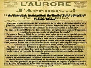 - As famosas acusações de Émile Zola contra o
Estado Maior:
- “Eu acuso o tenente-coronel du Paty de Clam de ter sido artífice do diabólico erro
judiciário,inconscientemente,quero crer,e de ter defendido em seguida sua obra
nefasta,durante três anos,através de tramas absurdas e culpáveis”
- “Eu acuso o General Mercier de ter-se mostrado cúmplice,ao menos por fraqueza de
espírito,de umas das maiores injustiças do século”
- “Eu acuso o General Billot de ter tido em suas mãos as provas certas da inocência
de Dreyfus e de tê-las abafado,de ter se tornado culpado desse crime de lesa-
humanidade com um objetivo político e para salvar o Estado-Maior comprometido”
- “Eu acuso o general Boisdeffre e o general Gonse por serem cúmplices do mesmo
crime,um sem dúvida por razão clerical,o outro talvez por esse espírito corporativista
que torna os gabinetes de guerra em arcas santas,inatacáveis”
- “Eu acuso o general Pellieux e o comandante Ravary de terem feito sindicância
rápida,e quero com isso dizer uma sindicância da mais monstruosa parcialidade,
onde temos, no relatório do segundo, um monumento indestrutível de audácia
ingênua.
-“Eu acuso os três especialistas em grafologia, os senhores Belhomme, Varinard e
Couard, de terem redigido relatórios mentirosos e fraudulentos, a menos que um
exame médico os declare doentes de algum mal da vista e de julgamento.”
- “Eu acuso os gabinetes de guerra de terem liderado na imprensa, particularmente
no L'Éclair e no L'Écho de Paris, uma campanha abominável para distrair a opinião e
cobrir seu erro.”
 