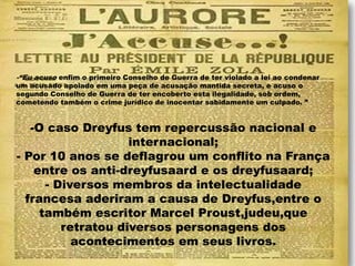 -“Eu acuso enfim o primeiro Conselho de Guerra de ter violado a lei ao condenar
um acusado apoiado em uma peça de acusação mantida secreta, e acuso o
segundo Conselho de Guerra de ter encoberto esta ilegalidade, sob ordem,
cometendo também o crime jurídico de inocentar sabidamente um culpado. ”
-O caso Dreyfus tem repercussão nacional e
internacional;
- Por 10 anos se deflagrou um conflito na França
entre os anti-dreyfusaard e os dreyfusaard;
- Diversos membros da intelectualidade
francesa aderiram a causa de Dreyfus,entre o
também escritor Marcel Proust,judeu,que
retratou diversos personagens dos
acontecimentos em seus livros.
 