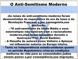 O Anti-Semitismo Moderno
-As raízes do anti-semitismo moderno foram
desenvolvidas da expectativa da era da luzes e da
Revolução Francesa e,por conseguinte,sua
desilusão;
- “O anti-semitismo da Idade Média e seus
estereótipos não sumiram com o racionalismo
moderno,eles foram laicizados durante a
ilustração”Prof. David Bankier;
- A filosofia de autores como Voltaire e Spinoza
vai influenciar autores na Europa inteira.
- Tanto na Independência estado-unidense quanto
no período Napoleônico criou-se condições
melhores de vida para as comunidades judias
nesses países e,por conseqüência,sua migração;
 