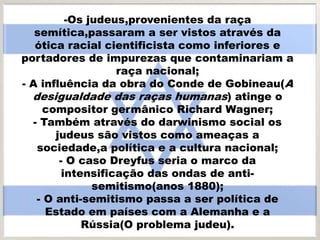 -Os judeus,provenientes da raça
semítica,passaram a ser vistos através da
ótica racial cientificista como inferiores e
portadores de impurezas que contaminariam a
raça nacional;
- A influência da obra do Conde de Gobineau(A
desigualdade das raças humanas) atinge o
compositor germânico Richard Wagner;
- Também através do darwinismo social os
judeus são vistos como ameaças a
sociedade,a política e a cultura nacional;
- O caso Dreyfus seria o marco da
intensificação das ondas de anti-
semitismo(anos 1880);
- O anti-semitismo passa a ser política de
Estado em países com a Alemanha e a
Rússia(O problema judeu).
 