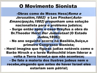 O Movimento Sionista
-Obras como de Moses Hess(Roma e
Jerusalém,1862) e Leo Pinsker(Auto-
Emancipação,1882) propunham uma solução
nacionalista para o problema judaico;
- Surge então após o caso Dreyfus a obra do
Dr.Theodor Herzl Der Judenstaat (O Estado
Judeu,1896);
- No ano seguinte ocorre na Basiléia,Suíça,o
primeiro Congresso Sionista;
- Herzl imagina que figuras judias notáveis como o
Barão Hirsch e o lorde Rothschild iriam liderar a
volta a Terra Israel,o que não acontece;
- De fato a maioria dos ilustres judeus nem o
recebe,alegando que antes de haver Israel eles
estariam sem pátria!;
 