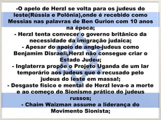 -O apelo de Herzl se volta para os judeus do
leste(Rússia e Polônia),onde é recebido como
Messias nas palavras de Ben Gurion com 10 anos
na época;
- Herzl tenta convecer o governo britânico da
necessidade da imigração judaica;
- Apesar do apoio de anglo-judeus como
Benjamim Disraeli,Herzl não consegue criar o
Estado Judeu;
- Inglaterra propõe o Projeto Uganda de um lar
temporário aos judeus que é recusado pelo
judeus do leste em massa!;
- Desgaste físico e mental de Herzl leva-o a morte
e ao começo do Sionismo prático do judeus
russos;
- Chaim Waizman assume a liderança do
Movimento Sionista;
 