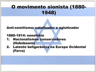 O movimento sionista (1880-
1948)
Anti-semitismo: catalisador e aglutinador
1880-1914: xenofobia
1. Nacionalismos conservadores
(Hobsbawm)
2. Latente beligerância na Europa Ocidental
(Ferro)
 