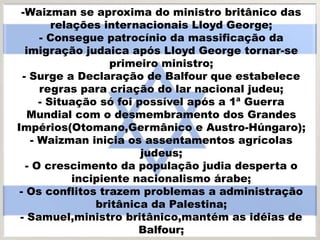 -Waizman se aproxima do ministro britânico das
relações internacionais Lloyd George;
- Consegue patrocínio da massificação da
imigração judaica após Lloyd George tornar-se
primeiro ministro;
- Surge a Declaração de Balfour que estabelece
regras para criação do lar nacional judeu;
- Situação só foi possível após a 1ª Guerra
Mundial com o desmembramento dos Grandes
Impérios(Otomano,Germânico e Austro-Húngaro);
- Waizman inicia os assentamentos agrícolas
judeus;
- O crescimento da população judia desperta o
incipiente nacionalismo árabe;
- Os conflitos trazem problemas a administração
britânica da Palestina;
- Samuel,ministro britânico,mantém as idéias de
Balfour;
 