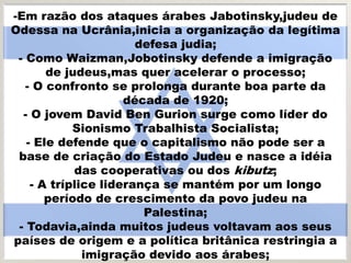 -Em razão dos ataques árabes Jabotinsky,judeu de
Odessa na Ucrânia,inicia a organização da legítima
defesa judia;
- Como Waizman,Jobotinsky defende a imigração
de judeus,mas quer acelerar o processo;
- O confronto se prolonga durante boa parte da
década de 1920;
- O jovem David Ben Gurion surge como líder do
Sionismo Trabalhista Socialista;
- Ele defende que o capitalismo não pode ser a
base de criação do Estado Judeu e nasce a idéia
das cooperativas ou dos kibutz;
- A tríplice liderança se mantém por um longo
período de crescimento da povo judeu na
Palestina;
- Todavia,ainda muitos judeus voltavam aos seus
países de origem e a política britânica restringia a
imigração devido aos árabes;
 