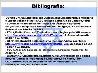 Bibliografia:
-JOHNSON,Paul.História dos Judeus.Tradução:Henrique Mesquita
e Jacob Volízon Filho.IMAGO Editora LTDA,Rio de Janeiro,1995;
- COMAY,Michael.Sionismo,Israel e os Árabes Palestinos-
Perguntas e Respostas.Assessoria de Divulgação da Embaixada
de Israel em São Paulo.1983.
- ZOLA,Emile.J’accuse!.Traduzido para o inglês pela Wikisource:
- http://en.wikisource.org/wiki/J%27accuse...! .Acessado no dia
09/07/11 às 9h30 ;
- BANKIER,David.El antisemitismo moderno.Vídeo You Tube:
http://www.youtube.com/watch?v=vH4pNgl_vgE .Acessado no dia
10/07/11 às 22h30;
- TSUR,Jacob.A Epopéia do Sionismo.Ed.Documentário,Rio de
Janeiro,1977;
- GIORDANO,Cláudio(org.).BARBOSA,Rui.O Processo do Capitão
Dreyfus(Cartas a Inglaterra).Ed.Giordano,São Paulo,1994;
- POLIAKOV,León.Do Anti-Sionismo ao Anti-Semitismo.
Ed.Perspectiva,São Paulo,1988.
 