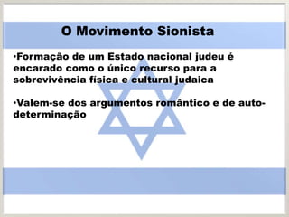 •Formação de um Estado nacional judeu é
encarado como o único recurso para a
sobrevivência física e cultural judaica
•Valem-se dos argumentos romântico e de auto-
determinação
O Movimento Sionista
 