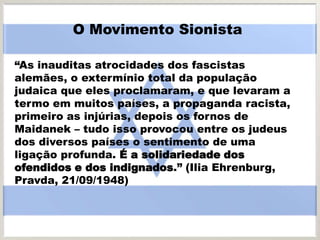 “As inauditas atrocidades dos fascistas
alemães, o extermínio total da população
judaica que eles proclamaram, e que levaram a
termo em muitos países, a propaganda racista,
primeiro as injúrias, depois os fornos de
Maidanek – tudo isso provocou entre os judeus
dos diversos países o sentimento de uma
ligação profunda. É a solidariedade dos
ofendidos e dos indignados.” (Ilia Ehrenburg,
Pravda, 21/09/1948)
O Movimento Sionista
 