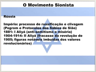 Rússia
Império: processo de russificação e clivagem
(Pogrom e Protocolos dos Sábios de Sião)
1881: I Aliyá (anti-semitismo e miséria)
1904-1914: II Aliyá (fracasso da revolução de
1905; figuras notáveis imbuídas dos valores
revolucionários)
O Movimento Sionista
 
