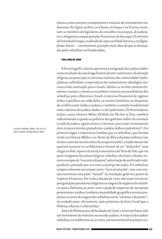 06_EllaShohat.qxd         12/8/08         10:17 AM     Page 127




                                                     música,como cantores,compositores e músicos de instrumentos tra-
                                                     dicionais.No Egito,na Síria,no Líbano,no Iraque e na Tunísia,torna-
                                                     ram-se membros do legislativo, de conselhos municipais, do judiciá-
                                                     rio,e chegaram a ocupar posições financeiras de destaque.O ministro
                                                     da Fazenda do Iraque,na década de 1940,era Ishak Sasson,e,no Egito,
                                                     Jamas Sanua — ironicamente, posições mais altas do que as alcança-
                                                     das pelos sefarditas no Estado judeu.

                                                        THE LURE OF ZION


                                                         A historiografia sionista apresenta a emigração dos judeus árabes
                                                     como resultado de uma longa história de anti-semitismo e de devoção
                                                     religiosa, ao passo que os ativistas sionistas das comunidades árabe-
                                                     judaicas sublinham a importância do compromisso ideológico sio-
                                                     nista como motivação para o êxodo. Ambas as versões omitem ele-
                                                     mentos cruciais: o interesse econômico sionista na transferência dos
                                                     sefarditas para a Palestina e Israel, o interesse financeiro de regimes
                                                     árabes específicos na saída deles, os eventos históricos no despontar
                                                     do conflito entre árabes e judeus, e também a conexão fundamental
                                                     entre o destino dos judeus árabes e o dos palestinos.Os historiadores
                                                     árabes, como observa Abbas Shiblak em The lure of Zion, também
                                                     subestimaram o quanto as políticas dos governos árabes de estímulo
                                                     à saída de judeus agiam contra si mesmas, pois eram ironicamente
        [24] Ver Shiblak, Abbas. The lure of         úteis à causa sionista e prejudiciais a judeus árabes e palestinos24.Em
        Zion.Londres:Al Saqi Books,1986.
                                                     primeiro lugar, é importante lembrar que os sefarditas, que haviam
                                                     vivido no Oriente Médio e no Norte da África durante milênios (em
                                                     muitos casos até mesmo antes da conquista árabe),simplesmente não
                                                     queriam assentar-se na Palestina e tiveram de ser “seduzidos” para
                                                     chegar ao Sião.Apesar da mística messiânica da Terra de Sião,que era
                                                     parte integrante da cultura religiosa sefardita, não havia o desejo sio-
                                                     nista-europeu de “encerrar a diáspora” pela criação de um Estado inde-
                                                     pendente, povoado por um novo arquétipo de judeu. Os sefarditas
                                                     sempre estiveram em contato com a “terra prometida”, mas esse con-
                                                     tato constituía uma parte “natural” da circulação geral nos países do
                                                     Império Otomano. Por toda a década de 1930 não eram incomuns
                                                     peregrinações puramente religiosas ou viagens de negócios de sefardi-
                                                     tas para a Palestina, às vezes com a ajuda de empresas de transporte
                                                     pertencentes a judeus (embora a mentalidade geográfica sionista pro-
                                                     jetasse as terras de origem dos sefarditas como “remotas e distantes”,
                                                     na verdade eram, obviamente, mais próximas da Eretz Israel que a
                                                     Polônia,a Rússia e a Alemanha).
                                                         Antes do Holocausto e da fundação de Israel,o sionismo havia sido
                                                     um movimento de minorias no mundo judaico.A maioria dos judeus
                                                     sefarditas era indiferente ou,às vezes,até mesmo hostil ao projeto sio-

                                                 NOVOS ESTUDOS 79 ❙❙ NOVEMBRO 2007                                              127
 