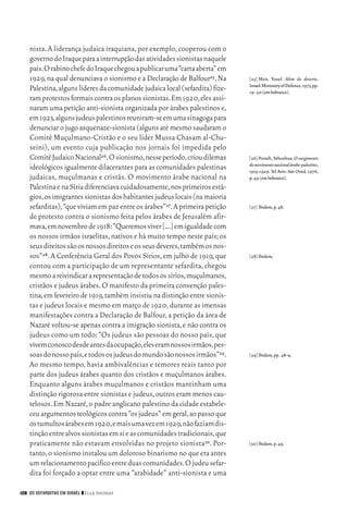06_EllaShohat.qxd        12/8/08      10:17 AM    Page 128




         nista. A liderança judaica iraquiana, por exemplo, cooperou com o
         governo do Iraque para a interrupção das atividades sionistas naquele
         país.O rabino chefe do Iraque chegou a publicar uma “carta aberta” em
         1929, na qual denunciava o sionismo e a Declaração de Balfour25. Na      [25] Meir, Yosef. Além do deserto.
                                                                                  Israel:Ministery of Defence,1973,pp.
         Palestina,alguns líderes da comunidade judaica local (sefardita) fize-   19- 20 (em hebraico).
         ram protestos formais contra os planos sionistas.Em 1920,eles assi-
         naram uma petição anti-sionista organizada por árabes palestinos e,
         em 1923,alguns judeus palestinos reuniram-se em uma sinagoga para
         denunciar o jugo asquenaze-sionista (alguns até mesmo saudaram o
         Comitê Muçulmano-Cristão e o seu líder Mussa Chasam al-Chu-
         seini), um evento cuja publicação nos jornais foi impedida pelo
         Comitê Judaico Nacional26.O sionismo,nesse período,criou dilemas         [26] Porath, Yehoshua. O surgimento
                                                                                  do movimento nacional árabe-palestino,
         ideológicos igualmente dilacerantes para as comunidades palestinas       1919-1929. Tel Aviv: Am Oved, 1976,
         judaicas, muçulmanas e cristãs. O movimento árabe nacional na            p.49 (em hebraico).
         Palestina e na Síria diferenciava cuidadosamente,nos primeiros está-
         gios,os imigrantes sionistas dos habitantes judeus locais (na maioria
         sefarditas), “que viviam em paz entre os árabes”27. A primeira petição   [27] Ibidem,p.48.
         de protesto contra o sionismo feita pelos árabes de Jerusalém afir-
         mava,em novembro de 1918:“Queremos viver [...] em igualdade com
         os nossos irmãos israelitas, nativos e há muito tempo neste país; os
         seus direitos são os nossos direitos e os seus deveres,também os nos-
         sos”28. A Conferência Geral dos Povos Sírios, em julho de 1919, que      [28] Ibidem.
         contou com a participação de um representante sefardita, chegou
         mesmo a reivindicar a representação de todos os sírios,muçulmanos,
         cristãos e judeus árabes. O manifesto da primeira convenção pales-
         tina, em fevereiro de 1919, também insistiu na distinção entre sionis-
         tas e judeus locais e mesmo em março de 1920, durante as imensas
         manifestações contra a Declaração de Balfour, a petição da área de
         Nazaré voltou-se apenas contra a imigração sionista, e não contra os
         judeus como um todo: “Os judeus são pessoas do nosso país, que
         vivem conosco desde antes da ocupação,eles eram nossos irmãos,pes-
         soas do nosso país,e todos os judeus do mundo são nossos irmãos”29.      [29] Ibidem,pp. 48-9.
         Ao mesmo tempo, havia ambivalências e temores reais tanto por
         parte dos judeus árabes quanto dos cristãos e muçulmanos árabes.
         Enquanto alguns árabes muçulmanos e cristãos mantinham uma
         distinção rigorosa entre sionistas e judeus, outros eram menos cau-
         telosos. Em Nazaré, o padre anglicano palestino da cidade estabele-
         ceu argumentos teológicos contra “os judeus” em geral,ao passo que
         os tumultos árabes em 1920,e mais uma vez em 1929,não faziam dis-
         tinção entre alvos sionistas em si e as comunidades tradicionais,que
         praticamente não estavam envolvidas no projeto sionista30. Por-          [30] Ibidem,p.49.
         tanto, o sionismo instalou um doloroso binarismo no que era antes
         um relacionamento pacífico entre duas comunidades.O judeu sefar-
         dita foi forçado a optar entre uma “arabidade” anti-sionista e uma

     128 OS SEFARDITAS EM ISRAEL ❙❙ Ella Shohat
 