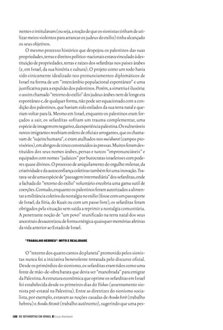 06_EllaShohat.qxd        12/8/08      10:17 AM    Page 130




         nentes o intitulavam (ou seja,a noção de que os sionistas tinham de uti-
         lizar meios violentos para arrancar os judeus do exílio) tinha alcançado
         os seus objetivos.
             O mesmo processo histórico que despojou os palestinos das suas
         propriedades,terras e direitos político-nacionais estava vinculado à des-
         tituição de propriedades,terras e raízes dos sefarditas nos países árabes
         (e, em Israel, da sua história e cultura). O projeto como um todo havia
         sido cinicamente idealizado nos pronunciamentos diplomáticos de
         Israel na forma de um “intercâmbio populacional espontâneo” e uma
         justificativa para a expulsão dos palestinos.Porém,a simetria é ilusória:
         o assim chamado “retorno do exílio” dos judeus árabes nem de longe era
         espontâneo e,de qualquer forma,não pode ser equacionado com a con-
         dição dos palestinos,que haviam sido exilados da sua terra natal e que-
         riam voltar para lá.Mesmo em Israel,enquanto os palestinos eram for-
         çados a sair, os sefarditas sofriam um trauma complementar, uma
         espécie de imagem em negativo,da experiência palestina.Os vulneráveis
         novos imigrantes recebiam ordens de oficiais arrogantes,que os chama-
         vam de “sujeira humana”,e eram atulhados nos ma’abarot (campos pro-
         visórios),em abrigos de zinco construídos às pressas.Muitos foram des-
         tituídos dos seus nomes árabes, persas e turcos “impronunciáveis” e
         equipados com nomes “judaicos” por burocratas israelenses com pode-
         res quase divinos.O processo de aniquilamento do orgulho milenar,da
         criatividade e da autoconfiança coletivas também foi uma inovação.Tra-
         tava-se de uma espécie de “passagem intermediária” dos sefarditas,onde
         a fachada do “retorno do exílio” voluntário encobria uma gama sutil de
         coerções.Contudo,enquanto os palestinos foram autorizados a alimen-
         tar a militância coletiva da nostalgia no exílio (fosse com um passaporte
         de Israel, da Síria, do Kuait ou com um passe livre), os sefarditas foram
         obrigados pela situação sem saída a reprimir a nostalgia comunitária.
         A penetrante noção de “um povo” reunificado na terra natal dos seus
         ancestrais desautorizou de forma enérgica quaisquer memórias afetivas
         da vida anterior ao Estado de Israel.

             “TRABALHO HEBREU”: MITO E REALIDADE


             O “retorno dos quatro cantos do planeta” promovido pelos sionis-
         tas nunca foi a iniciativa benevolente retratada pelo discurso oficial.
         Desde os primórdios do sionismo,os sefarditas eram tidos como uma
         fonte de mão-de-obra barata que devia ser “manobrada” para emigrar
         da Palestina.A estrutura econômica que oprime os sefarditas em Israel
         foi estabelecida desde os primeiros dias do Yishuv (assentamento sio-
         nista pré-estatal na Palestina). Entre as diretrizes do sionismo socia-
         lista, por exemplo, estavam as noções casadas de Avoda Ivrit (trabalho
         hebreu) e Avoda Atzmit (trabalho autônomo),sugerindo que uma pes-

     130 OS SEFARDITAS EM ISRAEL ❙❙ Ella Shohat
 