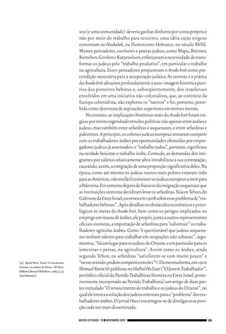 06_EllaShohat.qxd           12/8/08           10:17 AM     Page 131




                                                         soa (e uma comunidade) deveria ganhar dinheiro por conta própria e
                                                         não por meio do trabalho para terceiros, uma idéia cujas origens
                                                         remontam ao Haskalah, ou Iluminismo Hebraico, no século XVIII.
                                                         Muitos pensadores, escritores e poetas judeus, como Mapu, Brenner,
                                                         Borochov,Gordon e Katzenelson,enfatizaram a necessidade de trans-
                                                         formar os judeus pelo “trabalho produtivo”, em particular o trabalho
                                                         na agricultura. Esses pensadores propuseram o Avoda Ivrit como pre-
                                                         condição necessária para a recuperação judaica. As normas e a prática
                                                         do Avoda Ivrit afetaram profundamente a auto-imagem histórica posi-
                                                         tiva dos pioneiros hebreus e, subseqüentemente, dos israelenses
                                                         envolvidos em uma iniciativa não-colonialista, que, ao contrário da
                                                         Europa colonialista, não explorou os “nativos” e foi, portanto, perce-
                                                         bida como detentora de aspirações superiores em termos morais.
                                                             No entanto,as implicações históricas reais do Avoda Ivrit foram trá-
                                                         gicas por terem engendrado tensões políticas não apenas entre árabes e
                                                         judeus,mas também entre sefarditas e asquenazes,e entre sefarditas e
                                                         palestinos.A princípio,os colonos judeus europeus tentaram competir
                                                         com os trabalhadores árabes por oportunidades oferecidas por empre-
                                                         gadores judeus já assentados:o “trabalho judeu”,portanto,significava
                                                         na verdade boicotar o trabalho árabe. Contudo, as demandas dos imi-
                                                         grantes por salários relativamente altos inviabilizou a sua contratação,
                                                         causando,assim,a emigração de uma proporção significativa deles.Na
                                                         época, como até mesmo os judeus russos mais pobres estavam indo
                                                         para as Américas,não era fácil convencer os judeus europeus a irem para
                                                         a Palestina.Foi somente depois do fracasso da imigração asquenaze que
                                                         as instituições sionistas decidiram levar os sefarditas.Ya’acov Tehon,do
                                                         Gabinete da Eretz Israel,escreveu em 1908 sobre esse problema de “tra-
                                                         balhadores hebreus”. Após detalhar os obstáculos econômicos e psico-
                                                         lógicos às metas do Avoda Ivrit, bem como os perigos implicados no
                                                         emprego em massa de árabes,ele propôs,junto a outros representantes
                                                         oficiais sionistas,a importação de sefarditas para “substituir” os traba-
                                                         lhadores agrícolas árabes. Como “é questionável que judeus asquena-
                                                         zes tenham talento para trabalhar em ocupações não urbanas”, argu-
                                                         mentou,“há um lugar para os judeus do Oriente,e em particular para os
                                                         iemenitas e persas, na agricultura”. Assim como os árabes, ainda
                                                         segundo Tehon, os sefarditas “satisfazem-se com muito pouco” e
        [33] Apud Meir, Yosef. O movimento               “nesse sentido,podem competir com eles”33.Da mesma forma,em 1910
        sionista e os judeus do Iêmen. Tel Aviv:
        Afikim Library Publishers, 1983, p. 43
                                                         Shmuel Yavne’eli publicou no HaPoel HaTzair (“O Jovem Trabalhador”,
        (em hebraico).                                   periódico oficial do Partido Trabalhista Sionista na Eretz Israel,poste-
                                                         riormente incorporado ao Partido Trabalhista) um artigo de duas par-
                                                         tes intitulado “O renascimento do trabalho e os judeus do Oriente”,no
                                                         qual ele invoca a solução dos judeus orientais para o “problema” dos tra-
                                                         balhadores árabes.O jornal Hazvi encarregou-se de divulgar essa posi-
                                                         ção cada vez mais disseminada:

                                                     NOVOS ESTUDOS 79 ❙❙ NOVEMBRO 2007                                               131
 